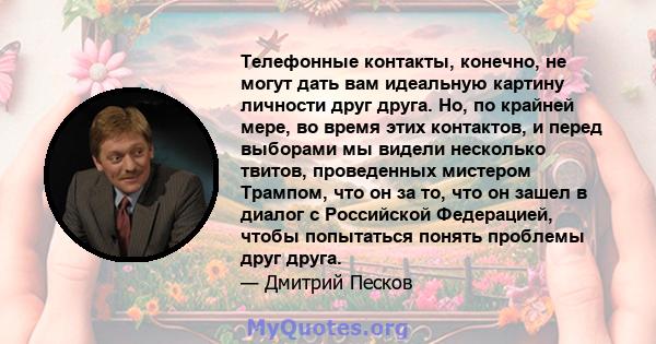 Телефонные контакты, конечно, не могут дать вам идеальную картину личности друг друга. Но, по крайней мере, во время этих контактов, и перед выборами мы видели несколько твитов, проведенных мистером Трампом, что он за