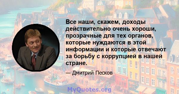 Все наши, скажем, доходы действительно очень хороши, прозрачные для тех органов, которые нуждаются в этой информации и которые отвечают за борьбу с коррупцией в нашей стране.