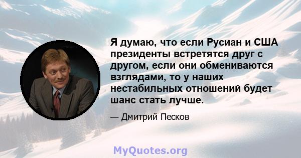 Я думаю, что если Русиан и США президенты встретятся друг с другом, если они обмениваются взглядами, то у наших нестабильных отношений будет шанс стать лучше.