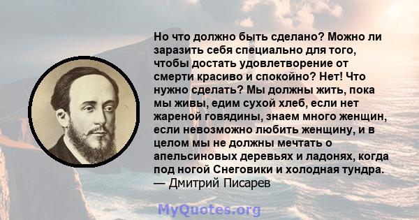 Но что должно быть сделано? Можно ли заразить себя специально для того, чтобы достать удовлетворение от смерти красиво и спокойно? Нет! Что нужно сделать? Мы должны жить, пока мы живы, едим сухой хлеб, если нет жареной