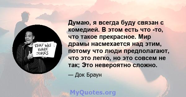 Думаю, я всегда буду связан с комедией. В этом есть что -то, что такое прекрасное. Мир драмы насмехается над этим, потому что люди предполагают, что это легко, но это совсем не так; Это невероятно сложно.