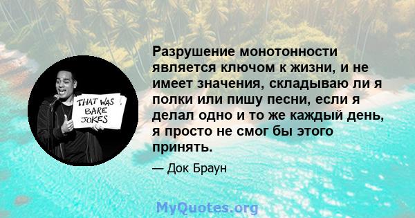 Разрушение монотонности является ключом к жизни, и не имеет значения, складываю ли я полки или пишу песни, если я делал одно и то же каждый день, я просто не смог бы этого принять.