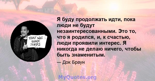 Я буду продолжать идти, пока люди не будут незаинтересованными. Это то, что я родился, и, к счастью, люди проявили интерес. Я никогда не делаю ничего, чтобы быть знаменитым.