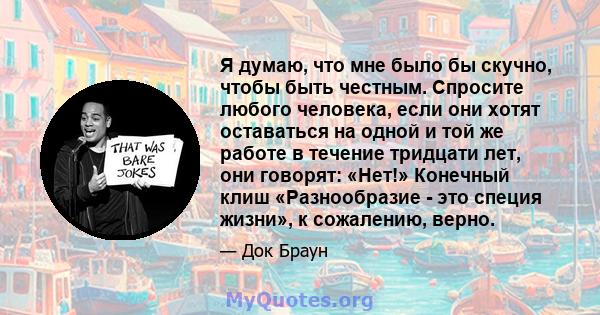 Я думаю, что мне было бы скучно, чтобы быть честным. Спросите любого человека, если они хотят оставаться на одной и той же работе в течение тридцати лет, они говорят: «Нет!» Конечный клиш «Разнообразие - это специя