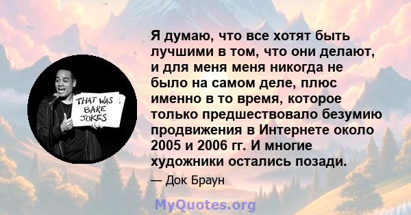 Я думаю, что все хотят быть лучшими в том, что они делают, и для меня меня никогда не было на самом деле, плюс именно в то время, которое только предшествовало безумию продвижения в Интернете около 2005 и 2006 гг. И