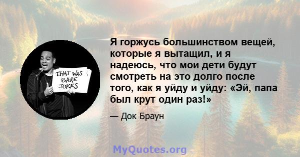 Я горжусь большинством вещей, которые я вытащил, и я надеюсь, что мои дети будут смотреть на это долго после того, как я уйду и уйду: «Эй, папа был крут один раз!»