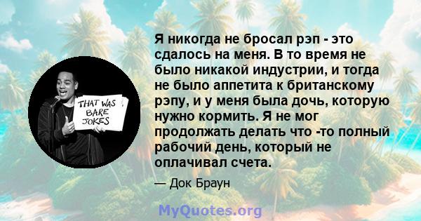 Я никогда не бросал рэп - это сдалось на меня. В то время не было никакой индустрии, и тогда не было аппетита к британскому рэпу, и у меня была дочь, которую нужно кормить. Я не мог продолжать делать что -то полный