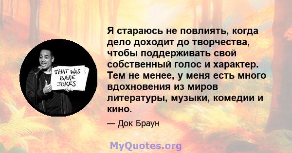 Я стараюсь не повлиять, когда дело доходит до творчества, чтобы поддерживать свой собственный голос и характер. Тем не менее, у меня есть много вдохновения из миров литературы, музыки, комедии и кино.