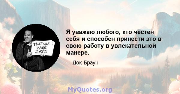 Я уважаю любого, кто честен себя и способен принести это в свою работу в увлекательной манере.