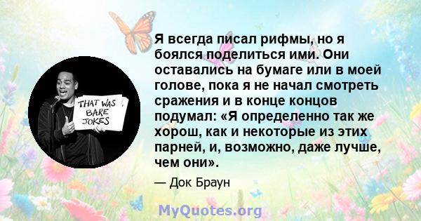 Я всегда писал рифмы, но я боялся поделиться ими. Они оставались на бумаге или в моей голове, пока я не начал смотреть сражения и в конце концов подумал: «Я определенно так же хорош, как и некоторые из этих парней, и,