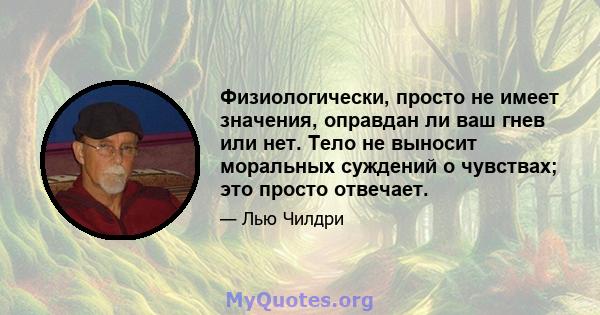 Физиологически, просто не имеет значения, оправдан ли ваш гнев или нет. Тело не выносит моральных суждений о чувствах; это просто отвечает.