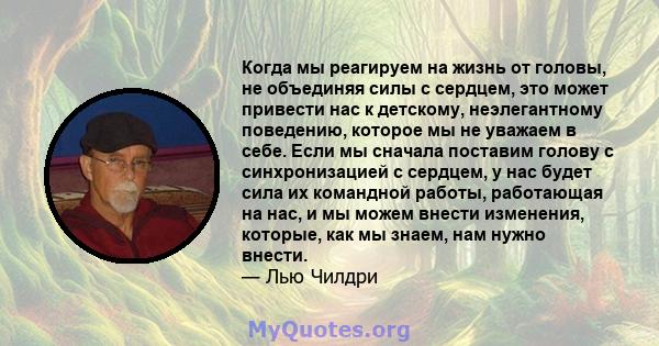 Когда мы реагируем на жизнь от головы, не объединяя силы с сердцем, это может привести нас к детскому, неэлегантному поведению, которое мы не уважаем в себе. Если мы сначала поставим голову с синхронизацией с сердцем, у 