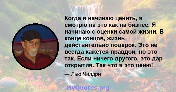 Когда я начинаю ценить, я смотрю на это как на бизнес. Я начинаю с оценки самой жизни. В конце концов, жизнь действительно подарок. Это не всегда кажется правдой, но это так. Если ничего другого, это дар открытия. Так