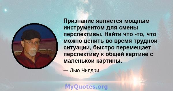 Признание является мощным инструментом для смены перспективы. Найти что -то, что можно ценить во время трудной ситуации, быстро перемещает перспективу к общей картине с маленькой картины.