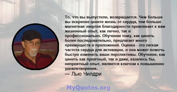 То, что вы выпустили, возвращается. Чем больше вы искренне цените жизнь от сердца, тем больше магнитная энергия благодарности привлекает к вам жизненный опыт, как лично, так и профессионально. Обучение тому, как ценить