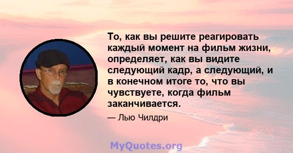 То, как вы решите реагировать каждый момент на фильм жизни, определяет, как вы видите следующий кадр, а следующий, и в конечном итоге то, что вы чувствуете, когда фильм заканчивается.