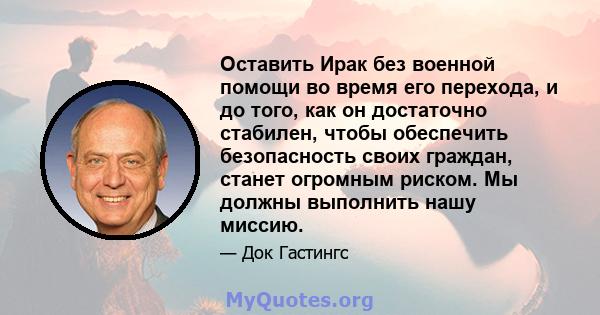 Оставить Ирак без военной помощи во время его перехода, и до того, как он достаточно стабилен, чтобы обеспечить безопасность своих граждан, станет огромным риском. Мы должны выполнить нашу миссию.