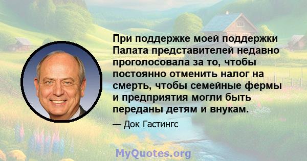 При поддержке моей поддержки Палата представителей недавно проголосовала за то, чтобы постоянно отменить налог на смерть, чтобы семейные фермы и предприятия могли быть переданы детям и внукам.