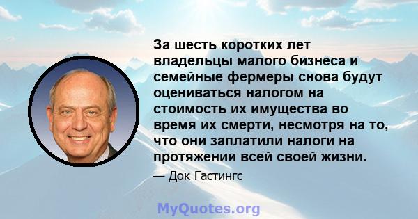 За шесть коротких лет владельцы малого бизнеса и семейные фермеры снова будут оцениваться налогом на стоимость их имущества во время их смерти, несмотря на то, что они заплатили налоги на протяжении всей своей жизни.