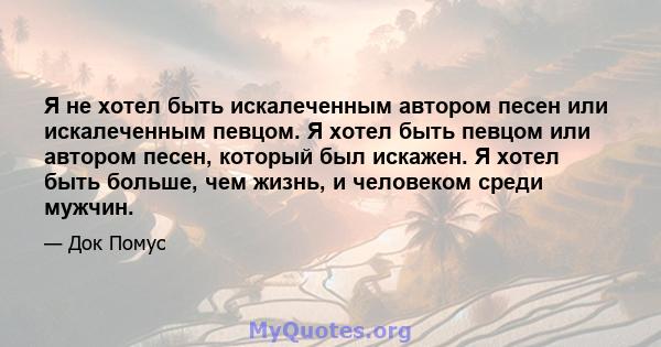 Я не хотел быть искалеченным автором песен или искалеченным певцом. Я хотел быть певцом или автором песен, который был искажен. Я хотел быть больше, чем жизнь, и человеком среди мужчин.