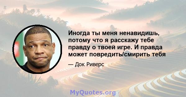 Иногда ты меня ненавидишь, потому что я расскажу тебе правду о твоей игре. И правда может повредить/смирить тебя