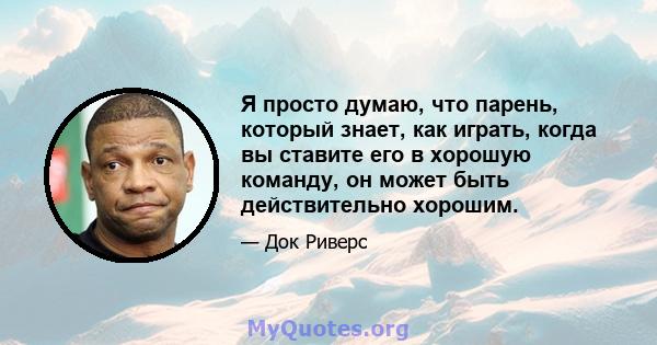 Я просто думаю, что парень, который знает, как играть, когда вы ставите его в хорошую команду, он может быть действительно хорошим.