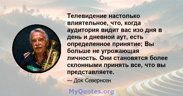 Телевидение настолько влиятельное, что, когда аудитория видит вас изо дня в день и дневной аут, есть определенное принятие; Вы больше не угрожающая личность. Они становятся более склонными принять все, что вы