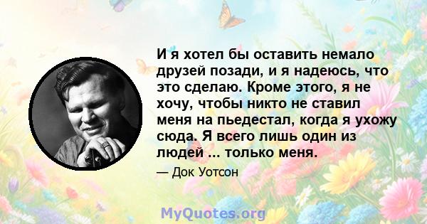 И я хотел бы оставить немало друзей позади, и я надеюсь, что это сделаю. Кроме этого, я не хочу, чтобы никто не ставил меня на пьедестал, когда я ухожу сюда. Я всего лишь один из людей ... только меня.