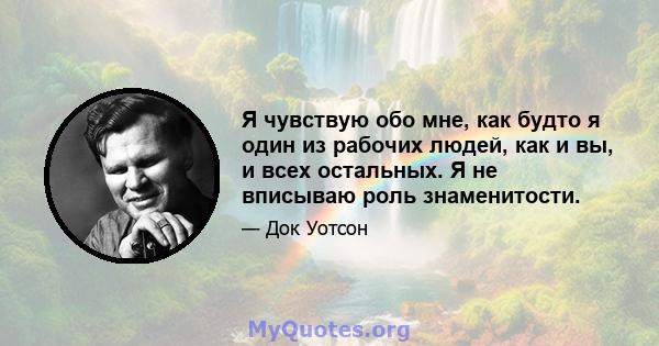 Я чувствую обо мне, как будто я один из рабочих людей, как и вы, и всех остальных. Я не вписываю роль знаменитости.