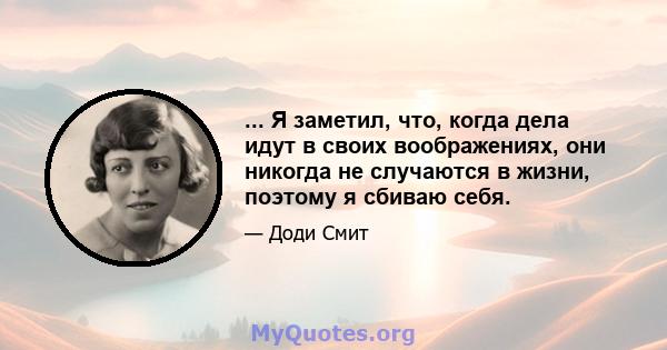 ... Я заметил, что, когда дела идут в своих воображениях, они никогда не случаются в жизни, поэтому я сбиваю себя.