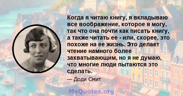 Когда я читаю книгу, я вкладываю все воображение, которое я могу, так что она почти как писать книгу, а также читать ее - или, скорее, это похоже на ее жизнь. Это делает чтение намного более захватывающим, но я не