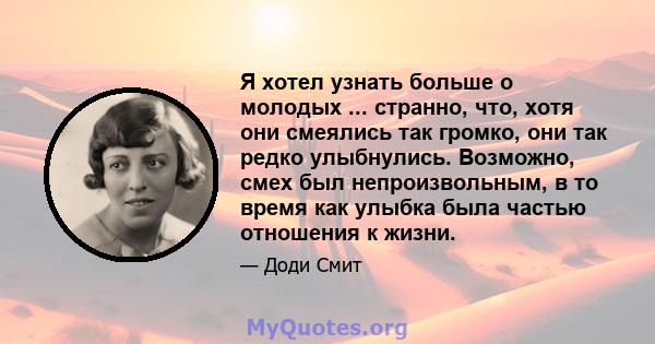 Я хотел узнать больше о молодых ... странно, что, хотя они смеялись так громко, они так редко улыбнулись. Возможно, смех был непроизвольным, в то время как улыбка была частью отношения к жизни.