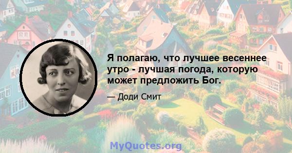 Я полагаю, что лучшее весеннее утро - лучшая погода, которую может предложить Бог.