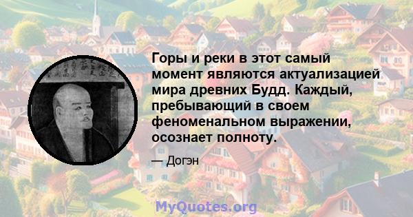 Горы и реки в этот самый момент являются актуализацией мира древних Будд. Каждый, пребывающий в своем феноменальном выражении, осознает полноту.