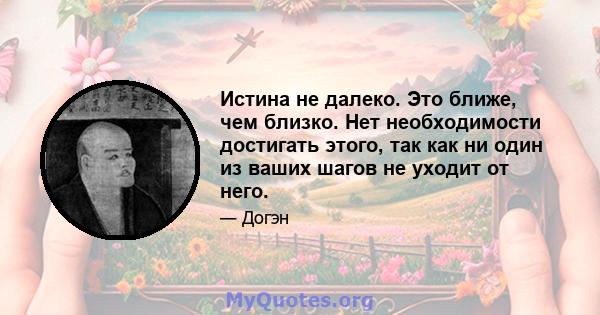 Истина не далеко. Это ближе, чем близко. Нет необходимости достигать этого, так как ни один из ваших шагов не уходит от него.