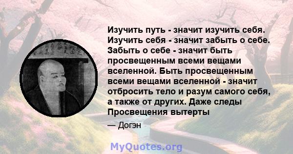 Изучить путь - значит изучить себя. Изучить себя - значит забыть о себе. Забыть о себе - значит быть просвещенным всеми вещами вселенной. Быть просвещенным всеми вещами вселенной - значит отбросить тело и разум самого