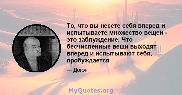 То, что вы несете себя вперед и испытываете множество вещей - это заблуждение. Что бесчисленные вещи выходят вперед и испытывают себя, пробуждается