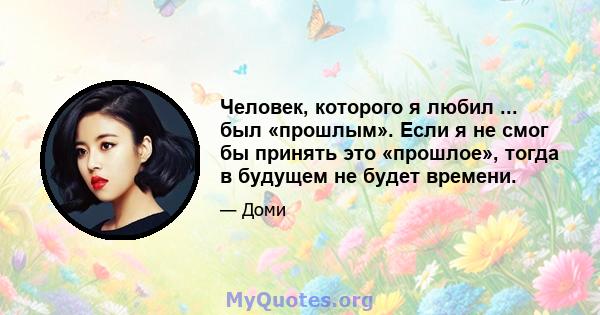 Человек, которого я любил ... был «прошлым». Если я не смог бы принять это «прошлое», тогда в будущем не будет времени.