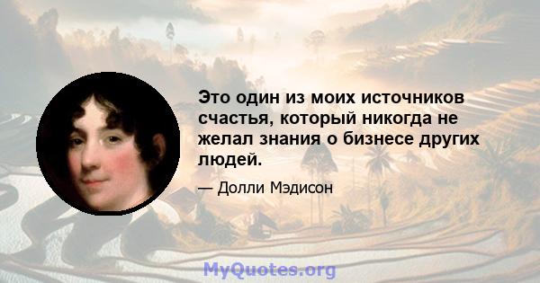 Это один из моих источников счастья, который никогда не желал знания о бизнесе других людей.