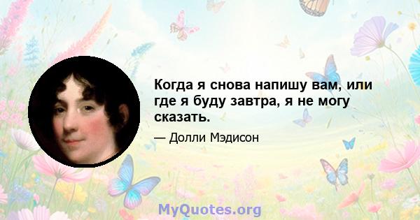 Когда я снова напишу вам, или где я буду завтра, я не могу сказать.