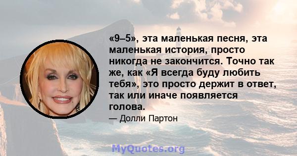 «9–5», эта маленькая песня, эта маленькая история, просто никогда не закончится. Точно так же, как «Я всегда буду любить тебя», это просто держит в ответ, так или иначе появляется голова.