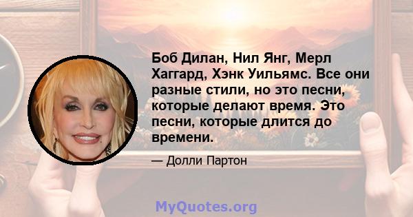 Боб Дилан, Нил Янг, Мерл Хаггард, Хэнк Уильямс. Все они разные стили, но это песни, которые делают время. Это песни, которые длится до времени.