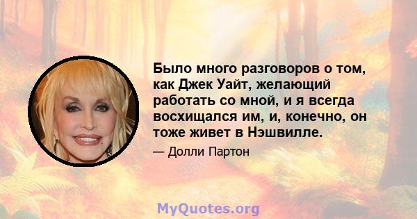 Было много разговоров о том, как Джек Уайт, желающий работать со мной, и я всегда восхищался им, и, конечно, он тоже живет в Нэшвилле.