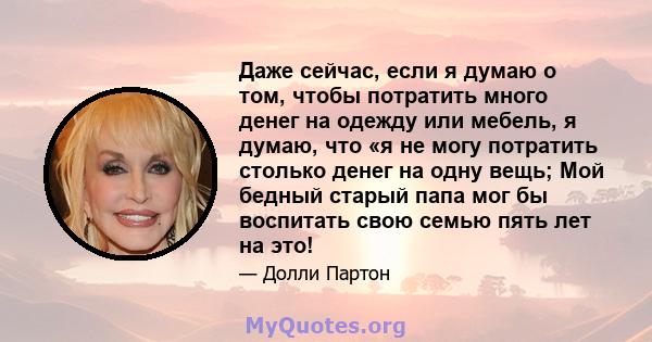 Даже сейчас, если я думаю о том, чтобы потратить много денег на одежду или мебель, я думаю, что «я не могу потратить столько денег на одну вещь; Мой бедный старый папа мог бы воспитать свою семью пять лет на это!