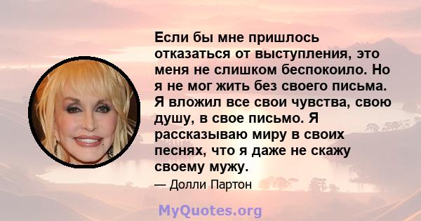 Если бы мне пришлось отказаться от выступления, это меня не слишком беспокоило. Но я не мог жить без своего письма. Я вложил все свои чувства, свою душу, в свое письмо. Я рассказываю миру в своих песнях, что я даже не