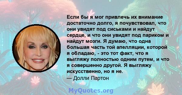 Если бы я мог привлечь их внимание достаточно долго, я почувствовал, что они увидят под сиськами и найдут сердце, и что они увидят под париком и найдут мозги. Я думаю, что одна большая часть той апелляции, которой я