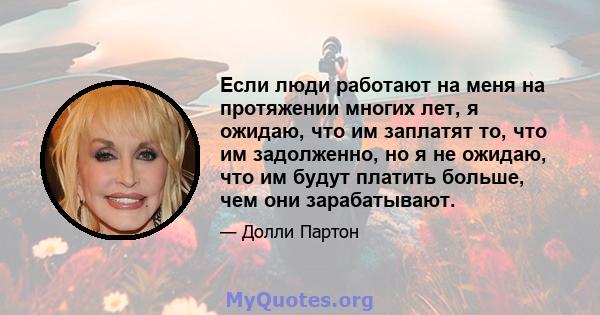 Если люди работают на меня на протяжении многих лет, я ожидаю, что им заплатят то, что им задолженно, но я не ожидаю, что им будут платить больше, чем они зарабатывают.