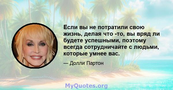 Если вы не потратили свою жизнь, делая что -то, вы вряд ли будете успешными, поэтому всегда сотрудничайте с людьми, которые умнее вас.