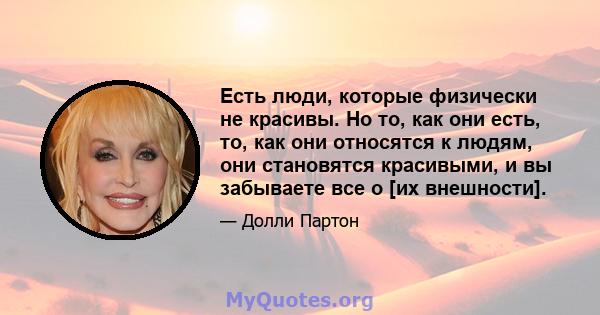 Есть люди, которые физически не красивы. Но то, как они есть, то, как они относятся к людям, они становятся красивыми, и вы забываете все о [их внешности].