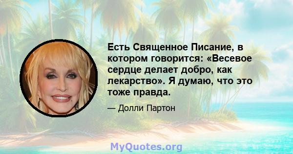 Есть Священное Писание, в котором говорится: «Весевое сердце делает добро, как лекарство». Я думаю, что это тоже правда.